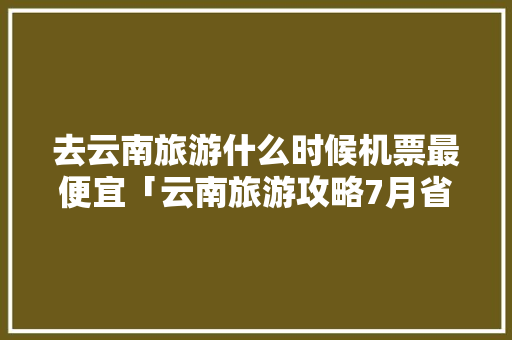 去云南旅游什么时候机票最便宜「云南旅游攻略7月省钱吗现在」 去云南旅游什么时候机票最便宜「云南旅游攻略7月省钱吗现在」 美食菜谱