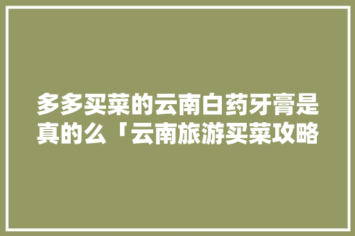 多多买菜的云南白药牙膏是真的么「云南旅游买菜攻略大全图片」 多多买菜的云南白药牙膏是真的么「云南旅游买菜攻略大全图片」 手机电脑