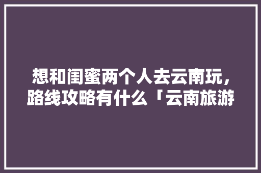 想和闺蜜两个人去云南玩，路线攻略有什么「云南旅游散客拼团」 想和闺蜜两个人去云南玩，路线攻略有什么「云南旅游散客拼团」 健康母婴