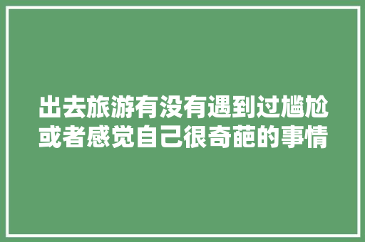 出去旅游有没有遇到过尴尬或者感觉自己很奇葩的事情「云南老年人旅游攻略」 出去旅游有没有遇到过尴尬或者感觉自己很奇葩的事情「云南老年人旅游攻略」 健康母婴