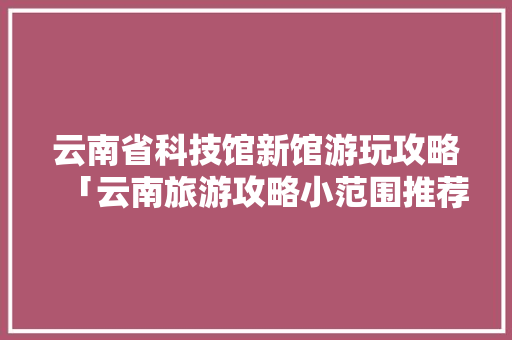 云南省科技馆新馆游玩攻略「云南旅游攻略小范围推荐」 云南省科技馆新馆游玩攻略「云南旅游攻略小范围推荐」 旅游攻略