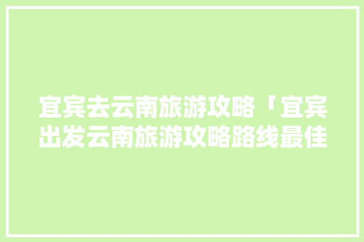 宜宾去云南旅游攻略「宜宾出发云南旅游攻略路线最佳路线」 宜宾去云南旅游攻略「宜宾出发云南旅游攻略路线最佳路线」 旅游攻略