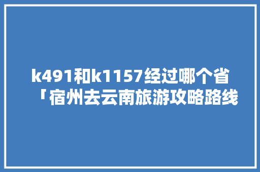 k491和k1157经过哪个省「宿州去云南旅游攻略路线图」 k491和k1157经过哪个省「宿州去云南旅游攻略路线图」 美食菜谱