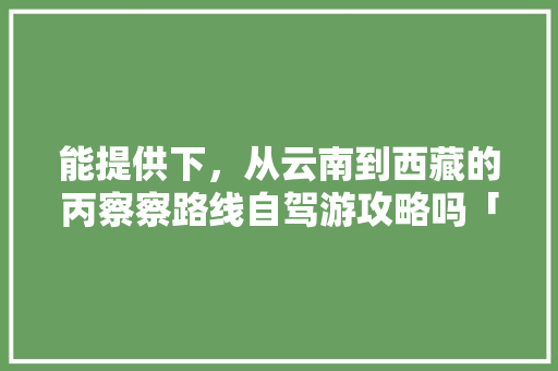 能提供下，从云南到西藏的丙察察路线自驾游攻略吗「」 能提供下，从云南到西藏的丙察察路线自驾游攻略吗「」 手机电脑