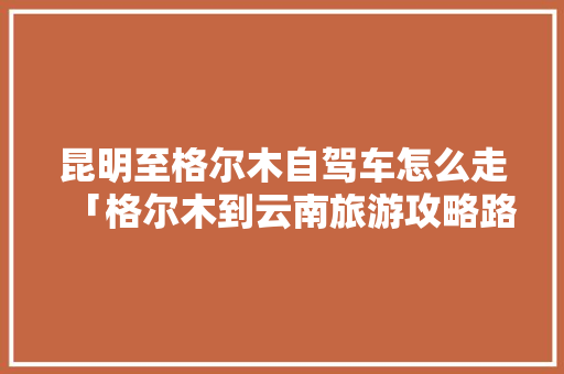 昆明至格尔木自驾车怎么走「格尔木到云南旅游攻略路线」 昆明至格尔木自驾车怎么走「格尔木到云南旅游攻略路线」 美食菜谱