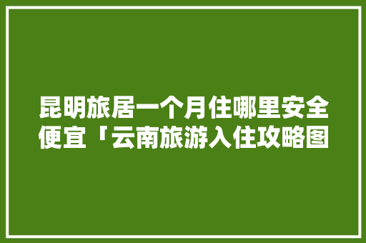 昆明旅居一个月住哪里安全便宜「云南旅游入住攻略图文大全」 昆明旅居一个月住哪里安全便宜「云南旅游入住攻略图文大全」 教育法律