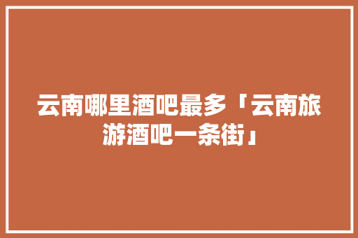 云南哪里酒吧最多「云南旅游酒吧一条街」 云南哪里酒吧最多「云南旅游酒吧一条街」 旅游攻略