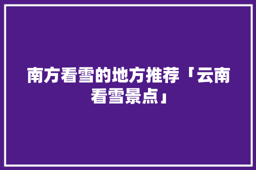 南方看雪的地方推荐「云南看雪景点」 南方看雪的地方推荐「云南看雪景点」 汽车常识