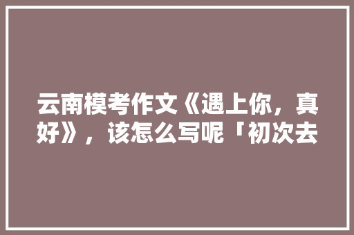 云南模考作文《遇上你，真好》，该怎么写呢「初次去云南旅游攻略作文怎么写」 云南模考作文《遇上你，真好》，该怎么写呢「初次去云南旅游攻略作文怎么写」 手机电脑