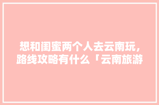 想和闺蜜两个人去云南玩，路线攻略有什么「云南旅游阿布」 想和闺蜜两个人去云南玩，路线攻略有什么「云南旅游阿布」 教育法律