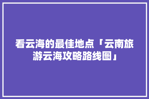 看云海的最佳地点「云南旅游云海攻略路线图」 看云海的最佳地点「云南旅游云海攻略路线图」 美食菜谱