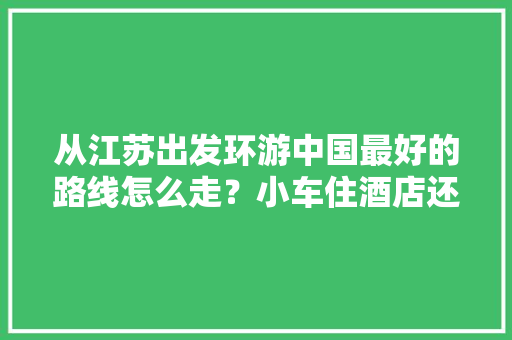 从江苏出发环游中国最好的路线怎么走？小车住酒店还是买房车「鞍山至云南旅游线路攻略图」 从江苏出发环游中国最好的路线怎么走？小车住酒店还是买房车「鞍山至云南旅游线路攻略图」 旅游攻略