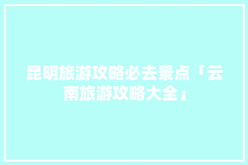 昆明旅游攻略必去景点「云南旅游攻略大全」 昆明旅游攻略必去景点「云南旅游攻略大全」 教育法律