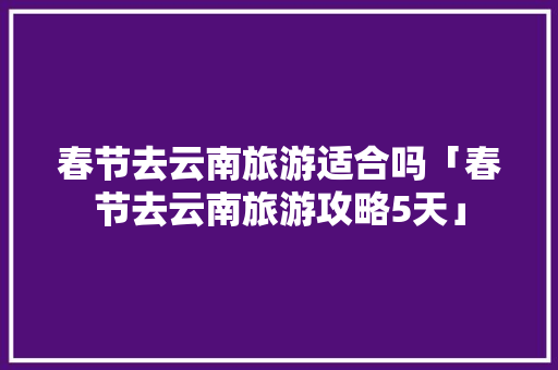春节去云南旅游适合吗「春节去云南旅游攻略5天」 春节去云南旅游适合吗「春节去云南旅游攻略5天」 健康母婴