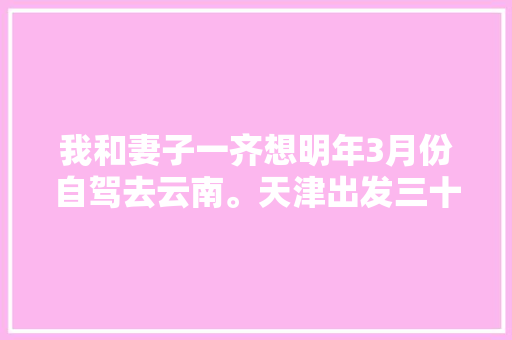 我和妻子一齐想明年3月份自驾去云南。天津出发三十天左右，具体线路和值得去哪儿「冬季云南自驾游最佳路线」 我和妻子一齐想明年3月份自驾去云南。天津出发三十天左右，具体线路和值得去哪儿「冬季云南自驾游最佳路线」 教育法律