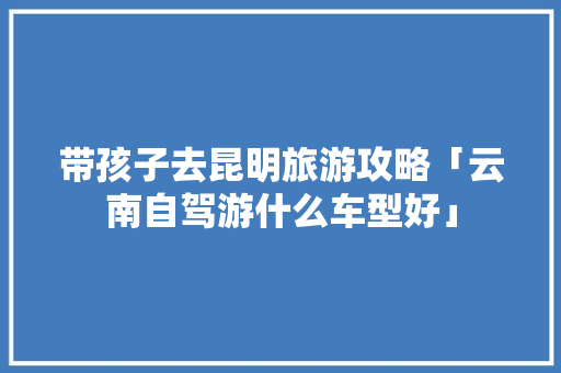 带孩子去昆明旅游攻略「云南自驾游什么车型好」 带孩子去昆明旅游攻略「云南自驾游什么车型好」 汽车常识