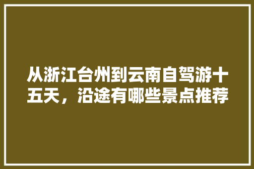 从浙江台州到云南自驾游十五天，沿途有哪些景点推荐「云南旅游15日游攻略图片」 从浙江台州到云南自驾游十五天，沿途有哪些景点推荐「云南旅游15日游攻略图片」 手机电脑