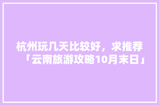 杭州玩几天比较好，求推荐「云南旅游攻略10月末日」 杭州玩几天比较好，求推荐「云南旅游攻略10月末日」 教育法律