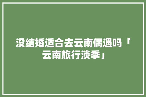 没结婚适合去云南偶遇吗「云南旅行淡季」 没结婚适合去云南偶遇吗「云南旅行淡季」 教育法律