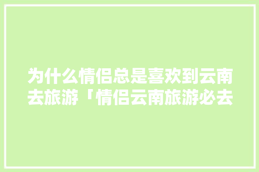 为什么情侣总是喜欢到云南去旅游「情侣云南旅游必去的景点」 为什么情侣总是喜欢到云南去旅游「情侣云南旅游必去的景点」 教育法律