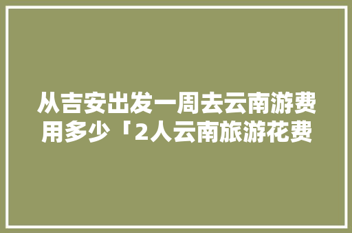 从吉安出发一周去云南游费用多少「2人云南旅游花费多少」 从吉安出发一周去云南游费用多少「2人云南旅游花费多少」 美食菜谱