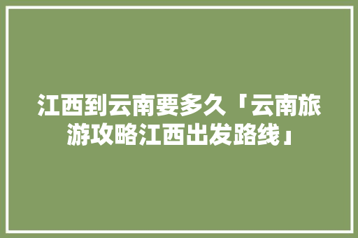 江西到云南要多久「云南旅游攻略江西出发路线」 江西到云南要多久「云南旅游攻略江西出发路线」 旅游攻略