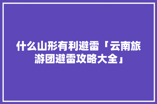 什么山形有利避雷「云南旅游团避雷攻略大全」 什么山形有利避雷「云南旅游团避雷攻略大全」 教育法律