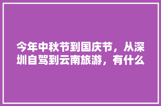今年中秋节到国庆节，从深圳自驾到云南旅游，有什么好的自驾线路和特色景点推荐的「深圳组队去云南旅游攻略图」 今年中秋节到国庆节，从深圳自驾到云南旅游，有什么好的自驾线路和特色景点推荐的「深圳组队去云南旅游攻略图」 旅游攻略