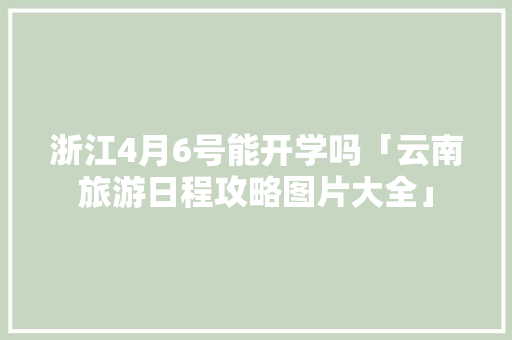 浙江4月6号能开学吗「云南旅游日程攻略图片大全」 浙江4月6号能开学吗「云南旅游日程攻略图片大全」 美食菜谱