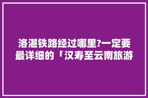 洛湛铁路经过哪里?一定要最详细的「汉寿至云南旅游路线攻略图」 洛湛铁路经过哪里?一定要最详细的「汉寿至云南旅游路线攻略图」 汽车常识