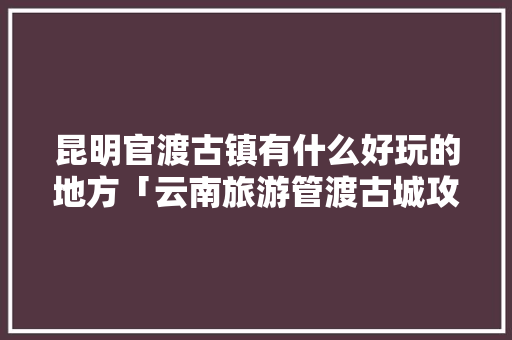 昆明官渡古镇有什么好玩的地方「云南旅游管渡古城攻略图片」 昆明官渡古镇有什么好玩的地方「云南旅游管渡古城攻略图片」 教育法律