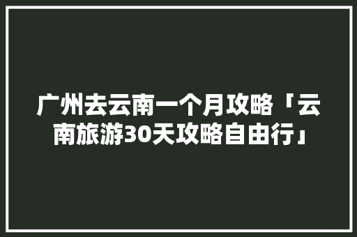广州去云南一个月攻略「云南旅游30天攻略自由行」 广州去云南一个月攻略「云南旅游30天攻略自由行」 手机电脑