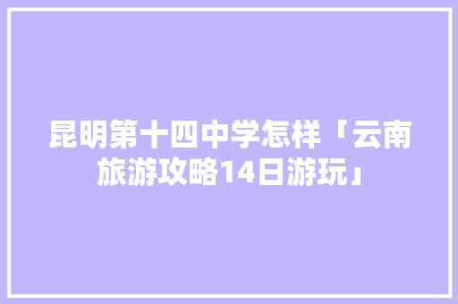 昆明第十四中学怎样「云南旅游攻略14日游玩」 昆明第十四中学怎样「云南旅游攻略14日游玩」 教育法律