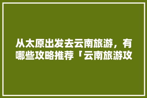 从太原出发去云南旅游，有哪些攻略推荐「云南旅游攻略详细安排」 从太原出发去云南旅游，有哪些攻略推荐「云南旅游攻略详细安排」 旅游攻略