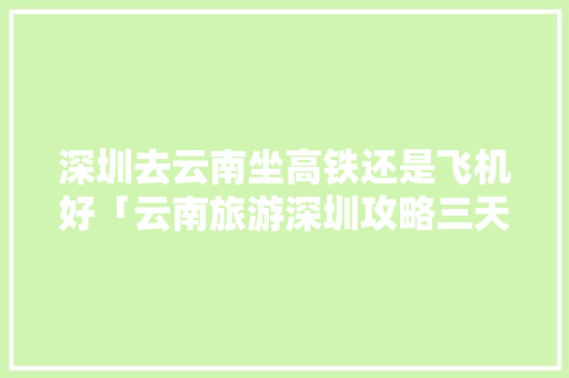 深圳去云南坐高铁还是飞机好「云南旅游深圳攻略三天游价格」 深圳去云南坐高铁还是飞机好「云南旅游深圳攻略三天游价格」 手机电脑