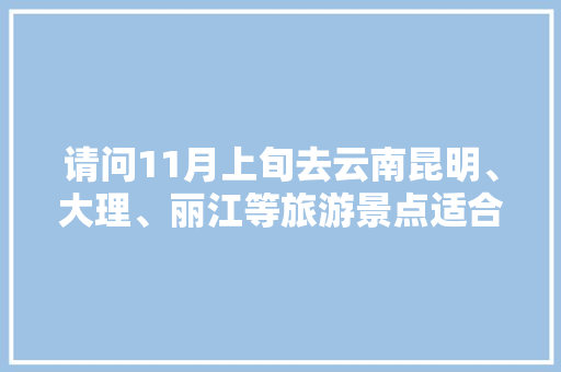请问11月上旬去云南昆明、大理、丽江等旅游景点适合不？天气会不会冷「云南旅游攻略6月底天气如何」 请问11月上旬去云南昆明、大理、丽江等旅游景点适合不？天气会不会冷「云南旅游攻略6月底天气如何」 手机电脑