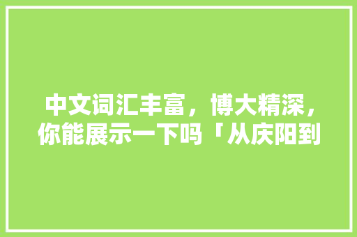 中文词汇丰富，博大精深，你能展示一下吗「从庆阳到云南旅游攻略路线」 中文词汇丰富，博大精深，你能展示一下吗「从庆阳到云南旅游攻略路线」 旅游攻略