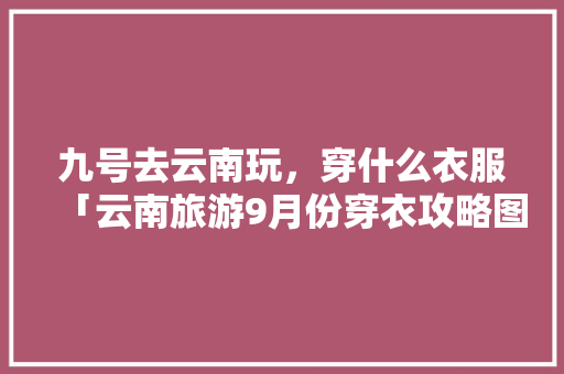 九号去云南玩，穿什么衣服「云南旅游9月份穿衣攻略图片」 九号去云南玩，穿什么衣服「云南旅游9月份穿衣攻略图片」 教育法律