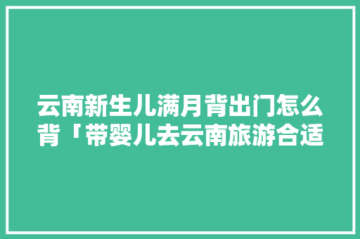 云南新生儿满月背出门怎么背「带婴儿去云南旅游合适吗」 云南新生儿满月背出门怎么背「带婴儿去云南旅游合适吗」 旅游攻略