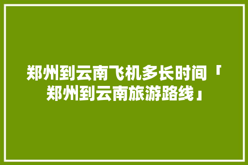 郑州到云南飞机多长时间「郑州到云南旅游路线」 郑州到云南飞机多长时间「郑州到云南旅游路线」 汽车常识