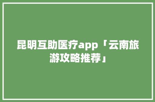 昆明互助医疗app「云南旅游攻略推荐」 昆明互助医疗app「云南旅游攻略推荐」 汽车常识