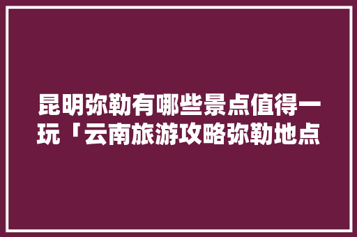 昆明弥勒有哪些景点值得一玩「云南旅游攻略弥勒地点在哪里」 昆明弥勒有哪些景点值得一玩「云南旅游攻略弥勒地点在哪里」 教育法律
