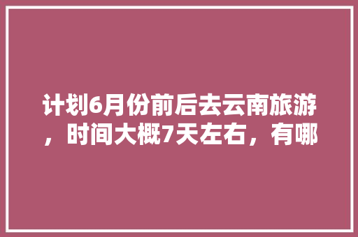 计划6月份前后去云南旅游，时间大概7天左右，有哪些攻略推荐「6月份云南旅游攻略8日」 计划6月份前后去云南旅游，时间大概7天左右，有哪些攻略推荐「6月份云南旅游攻略8日」 汽车常识