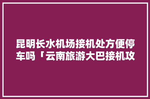昆明长水机场接机处方便停车吗「云南旅游大巴接机攻略图片」 昆明长水机场接机处方便停车吗「云南旅游大巴接机攻略图片」 手机电脑