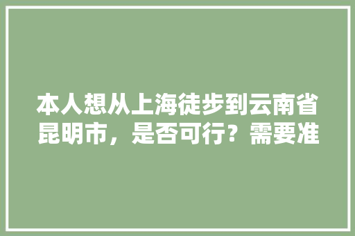 本人想从上海徒步到云南省昆明市，是否可行？需要准备些什么物品「上海至云南旅游攻略路线」 本人想从上海徒步到云南省昆明市，是否可行？需要准备些什么物品「上海至云南旅游攻略路线」 健康母婴