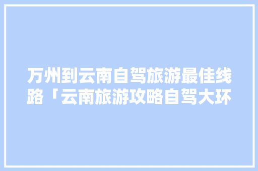 万州到云南自驾旅游最佳线路「云南旅游攻略自驾大环线路」 万州到云南自驾旅游最佳线路「云南旅游攻略自驾大环线路」 教育法律
