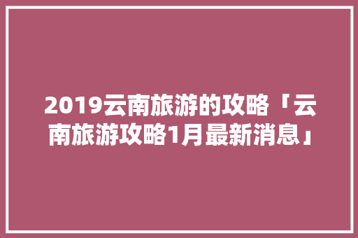 2019云南旅游的攻略「云南旅游攻略1月最新消息」 2019云南旅游的攻略「云南旅游攻略1月最新消息」 手机电脑