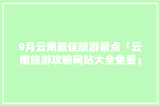 9月云南最佳旅游景点「云南旅游攻略网站大全免费」 9月云南最佳旅游景点「云南旅游攻略网站大全免费」 汽车常识