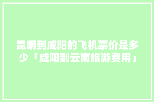昆明到咸阳的飞机票价是多少「咸阳到云南旅游费用」 昆明到咸阳的飞机票价是多少「咸阳到云南旅游费用」 教育法律