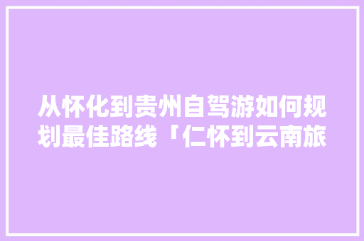 从怀化到贵州自驾游如何规划最佳路线「仁怀到云南旅游攻略自驾路线」 从怀化到贵州自驾游如何规划最佳路线「仁怀到云南旅游攻略自驾路线」 旅游攻略